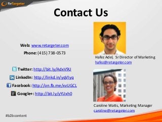 Contact Us

       Web: www.retargeter.com
         Phone: (415) 738-0573
                                        Hafez Adel, Sr Director of Marketing
                                        hafez@retargeter.com
      Twitter: http://bit.ly/AdxV9U
     LinkedIn: http://linkd.in/yqVIyq
   Facebook: http://on.fb.me/xvUGCL
      Google+: http://bit.ly/yYUxh0

                                        Caroline Watts, Marketing Manager
                                        caroline@retargeter.com
#b2bcontent
 