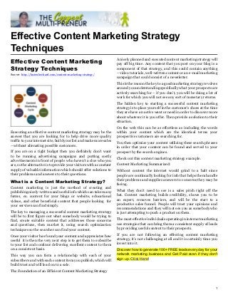Effective Content Marketing Strategy
Techniques
                                                                      A nicely planned and executed content marketing strategy will
Effective Content Marketing                                           pay off big time. Any content that you post on your blog is a
Strategy Techniques                                                   component of that strategy, and this could contain anything
Source: http://lucienbechard.com/content-marketing-strategy/          – video tutorials, well-written content or an e-mail marketing
                                                                      campaign that could consist of a newsletter.
                                                                      This is the reason the key to a good marketing strategy revolves
                                                                      around you understanding specifically what your prospects are
                                                                      actively searching for – if you don’t, you will be doing a lot of
                                                                      work for which you will not see any sort of monetary returns.
                                                                      The hidden key to starting a successful content marketing
                                                                      strategy is to place yourself in the customer’s shoes at the time
                                                                      they are have an active want or need in order to discover more
                                                                      about whatever it is you offer. Then provide a solution to their
                                                                      situation.
                                                                      On the web this can be as effortless as including the words
Executing an effective content marketing strategy may be the          within your content which are the identical terms your
answer that you are looking for to help drive more quality            prospective customers are searching for.
traffic to your internet site, build your list and make more sales
                                                                      You then optimize your content utilizing these search phrases
– without alienating possible customers.
                                                                      in order that your content can be found and served to your
If you are on a tight budget then you definitely don’t want           prospect by the search engines.
to be running advertising campaigns and putting costly
                                                                      Check out this content marketing strategy example.
advertisements in front of people who haven’t a clue who you
are, so the alternative is to provide your visitors with a constant   Content Marketing Summarized:
supply of valuable information which should offer solutions to        Without content the internet would grind to a halt since
their problems and answers to their questions.                        people are continually looking for info that helps them handle
                                                                      their problems and supplies answers to concerns they may be
What is a Content Marketing Strategy?
                                                                      facing.
Content marketing is just the method of creating and
publishing nicely-written and useful info which can take many         What they don’t need to see is a sales pitch right off the
forms, ex. content for your blogs or website, educational             bat. Content marketing builds credibility, shows you to be
videos, and other beneficial content that people looking for          an expert, removes barriers, and will be the start to a
your services can find simply.                                        productive sales funnel. People will trust your opinions and
                                                                      recommendations and they will not see you as somebody who
The key to managing a successful content marketing strategy           is just attempting to push a product on them.
will be to first figure out what somebody would be trying to
find, create suitable content that addresses those concerns           The most effective individuals operating in internet marketing
and questions, then market it, using search optimization              use strategies that can bring them a consistent supply of leads
techniques so the searcher can find your content.                     by providing useful content to their prospects.

Once your visitor has found your content and appreciates how          If you are not following an effecting content marketing
useful it is then the very next step is to get them to subscribe      strategy, it’s not challenging at all and it is certainly time you
to your list and continue delivering excellent content to them        invest into it.
on a consistent basis.                                                Discover how to generate 100+ FREE leads every day for your
This way you can form a relationship with each of your                network marketing business and Get Paid even if they don't
subscribers and with each content item you publish, which will        sign up. Click Here!
build trust and will lead on to a sale.
The Foundation of an Efficient Content Marketing Strategy



                                                                                                                                      1
 