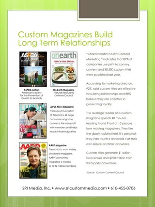 Custom Magazines Build Long Term Relationships 
“Characteristics Study: Content Marketing ” indicates that 87% of companies use print to convey content and 88,500 custom titles were published last year. 
According to marketing directors, 92% said custom titles are effective in building relationships and 88% believe they are effective in generating loyalty. 
The average reader of a custom magazine spends 40 minutes reading it and 9 out of 10 people love reading magazines. They like the glossy, colorful feel. It’s personal; they can touch it and read it at their own leisure anytime, anywhere. 
Custom titles generate $1 billion in revenues and $700 million from third-party advertisers. 
Source: Custom Content Council 
ASPCA Action American Society for the Prevention of Cruelty to Animals 
On Earth Magazine 
Natural Resources Defense Council 
LUPUS Now Magazine 
The Lupus Foundation of America’s 48-page consumer magazine connects the non-profit with members and helps reach influential parties. 
AARP Magazine The nation’s most widely circulated magazine, AARP’s bimonthly magazine is mailed to its 22 million members.  