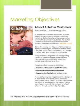 Marketing Objectives 
Attract & Retain Customers 
Personalized Lifestyle Magazine 
To engage key customers and appeal to a new audience, companies are embracing content marketing. Defined as original high value content 
of interest to a company’s audience, the Custom Content Council announced that the content marketing industry has grown to a $44 billion industry. 
Content marketing has the power to influence and improve search engine optimization and educate consumers about company brands for all channels, including print, web, email and social media. 
Your personalized magazine delivers appealing content of interest to readers integrated with compelling images and articles about your 
company’s products and services. 
Your personalized magazine will feature: -- Interviews with customers and testimonials 
-- High value content to engage readers 
-- Logo prominently displayed on front cover 
Your expertly designed magazine can be designed as a self mailer to be distributed to a specific demographic by zip code or included in information packets or at special events. The content can be promoted on your web site and used to attract attention through social media channels.  