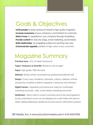 Invite people to enjoy articles of interest in high quality magazine. Increase awareness of your company’s commitment to customers. Make it easy to ‘experience’ your company through storytelling.. Provide content for web site, blogs, email marketing, social media. Build relationships by engaging audience in exciting new way. Communicate regularly content of high value to key customers. 
Premiere Issue: 8 to 12 week turnaround 
Pages, Frequency & Quantity: Based on your budget 
Paper: High grade 100# silk lustre 
Editorial: Articles written and edited by professional editorial staff 
Design: Cover copy, headlines, subheads, callouts, sidebars, articles and photos created to define magazine’s character and intention 
Digital Version: Hyperlinks and interactive video for multimedia marketing channels: web, social media marketing and email 
Distribution: Direct mail to current customers and to key demographics by zip code (back cover can be designed as a self mailer with area to inkjet mailing addresses); distribute at events and in information packets 
Goals & Objectives 
Magazine Summary  