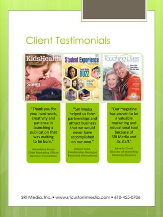 Client Testimonials 
“Thank you for your hard work, creativity and patience in launching a publication that was waiting to be born.” 
Madeleine Boyer Chief Marketing Officer Nemours Foundation 
“SRI Media helped us form partnerships and attract business that we would never have accomplished on our own.” 
Robert Todd, Relationship Manager Randstad International 
“Our magazine has proven to be a valuable marketing and educational tool because of SRI Media and its staff.” 
Beverly Crowl Director of Marketing Delaware Hospice  