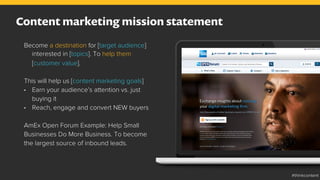 Content marketing mission statement
Become a destination for [target audience]
interested in [topics]. To help them
[customer value].
This will help us [content marketing goals]
•  Earn your audience’s attention vs. just
buying it
•  Reach, engage and convert NEW buyers
AmEx Open Forum Example: Help Small
Businesses Do More Business. To become
the largest source of inbound leads.
#thinkcontent
 