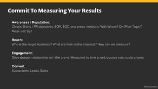 Commit To Measuring Your Results
Awareness / Reputation:
Classic Brand / PR objectives. SOV, SOC, and press mentions. With Whom? On What Topic?
Measured by?
Reach:
Who is the target Audience? What are their online interests? How can we measure?
Engagement:
Drive deeper relationship with the brand. Measured by time spent, bounce rate, social shares
Convert:
Subscribers, Leads, Sales
#thinkcontent
 