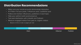 Distribution Recommendations
•  Make sure your social accounts demonstrate interaction
•  4-1-1 Rule: 4 of your posts, 1 inﬂuencer post, 1 publisher post
•  Follow and mention inﬂuencers, publishers in each topic
•  Help your authors build social presence
•  Test paid distribution with LinkedIn and Outbrain
•  Measure engaged visitors from paid vs. organic visitors
•  Based on time on site or pages per visit
Client Influencer Publisher
#thinkcontent
 