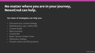 No matter where you are in your journey,
NewsCred can help.
Our team of strategists can help you:
•  Document your content strategy
•  Build Business case / Deﬁne ROI
•  Content Audits
•  Buyer journeys
•  Content Mix
•  Build / Source Content Team
•  Distribution strategy
•  Provide metrics and ROI guidance
#thinkcontent
 