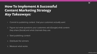 How To Implement A Successful
Content Marketing Strategy
Key Takeaways:
1  Commit to publishing content that your customers actually want
2  Figure out what questions your customers ask (Google) what content
they share (Social) and what channels they use.
3  Start publishing content
4  Distribute the winners
5  Measure what works
#thinkcontent
 