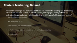 “Content marketing is the marketing and business process for creating and distributing
relevant and valuable content to attract, acquire, and engage a clearly defined and
understood target audience – with the objective of driving profitable customer action.”
-Content Marketing Institute
•  Not Advertising or PR
•  It is Customer, Not brand-focused
•  Seeks to answer customer questions across the buyer journey
•  Owned media
Content Marketing Deﬁned
#thinkcontent
 