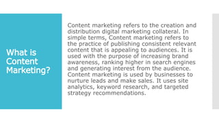 Content marketing refers to the creation and
distribution digital marketing collateral. In
simple terms, Content marketing refers to
the practice of publishing consistent relevant
content that is appealing to audiences. It is
used with the purpose of increasing brand
awareness, ranking higher in search engines
and generating interest from the audience.
Content marketing is used by businesses to
nurture leads and make sales. It uses site
analytics, keyword research, and targeted
strategy recommendations.
 