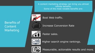 Benefits of
Content
Marketing
A content marketing strategy can bring you almost
infinite benefits.
Some of the most notable benefits are:
Bost Web traffic.
Increase Conversion Rate
Faster sales.
Higher search engine rankings.
Measurable, actionable results and more.
 