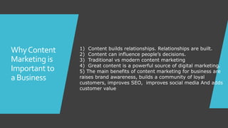 WhyContent
Marketing is
Important to
a Business
1) Content builds relationships. Relationships are built.
2) Content can influence people’s decisions.
3) Traditional vs modern content marketing
4) Great content is a powerful source of digital marketing.
5) The main benefits of content marketing for business are
raises brand awareness, builds a community of loyal
customers, improves SEO, improves social media And adds
customer value
 