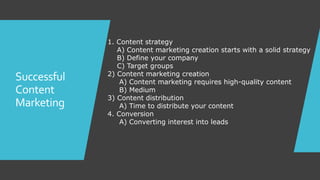 Successful
Content
Marketing
1. Content strategy
A) Content marketing creation starts with a solid strategy
B) Define your company
C) Target groups
2) Content marketing creation
A) Content marketing requires high-quality content
B) Medium
3) Content distribution
A) Time to distribute your content
4. Conversion
A) Converting interest into leads
 