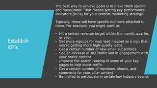 Establish
KPIs
The best way to achieve goals is to make them specific
and measurable. That means setting key performance
indicators (KPIs) for your content marketing strategy.
Typically, these will have specific numbers attached to
them. For example, you might want to:
• Hit a certain revenue target within the month, quarter,
or year.
• Get more signups for your lead magnet as a sign that
you’re getting more high-quality leads
• Get a certain number of new email subscribers
• See an increase in site traffic and in engagement with
your onsite content
• Improve the search ranking of some of your key
pages to help boost traffic
• Get a certain number of mentions, shares, and
comments for your pillar content
• Be invited to participate in certain key industry events
 