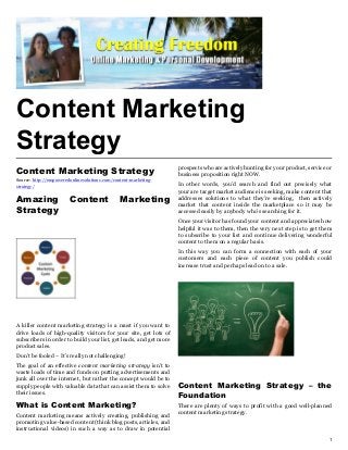 Content Marketing
Strategy
                                                                   prospects who are actively hunting for your product, service or
Content Marketing Strategy                                         business proposition right NOW.
Source: http://empoweredonlinesolutions.com/content-marketing-
strategy/                                                          In other words, you’d search and find out precisely what
                                                                   your are target market audience is seeking, make content that
Amazing                 Content                Marketing           addresses solutions to what they’re seeking, then actively
                                                                   market that content inside the marketplace so it may be
Strategy                                                           accessed easily by anybody who’s searching for it.
                                                                   Once your visitor has found your content and appreciates how
                                                                   helpful it was to them, then the very next step is to get them
                                                                   to subscribe to your list and continue delivering wonderful
                                                                   content to them on a regular basis.
                                                                   In this way you can form a connection with each of your
                                                                   customers and each piece of content you publish could
                                                                   increase trust and perhaps lead on to a sale.




A killer content marketing strategy is a must if you want to
drive loads of high-quality visitors for your site, get lots of
subscribers in order to build your list, get leads, and get more
product sales.
Don’t be fooled – It’s really not challenging!
The goal of an effective content marketing strategy isn’t to
waste loads of time and funds on putting advertisements and
junk all over the internet, but rather the concept would be to
supply people with valuable data that can assist them to solve     Content Marketing Strategy – the
their issues.
                                                                   Foundation
What is Content Marketing?                                         There are plenty of ways to profit with a good well-planned
Content marketing means actively creating, publishing and          content marketing strategy.
promoting value-based content (think blog posts, articles, and
instructional videos) in such a way as to draw in potential
                                                                                                                                1
 