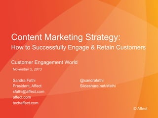 Content Marketing Strategy: 
How to Successfully Engage & Retain Customers 
Customer Engagement World 
November 5, 2014 
Sandra Fathi 
President, Affect 
sfathi@affect.com 
affect.com 
techaffect.com 
@sandrafathi 
Slideshare.net/sfathi 
© Affect 
Presented to Absolute Software © Affect Strategies | May 29, 2009 
 