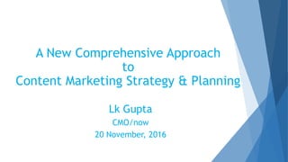 A New Comprehensive Approach
to
Content Marketing Strategy & Planning
Lk Gupta
CMO/now
20 November, 2016
 