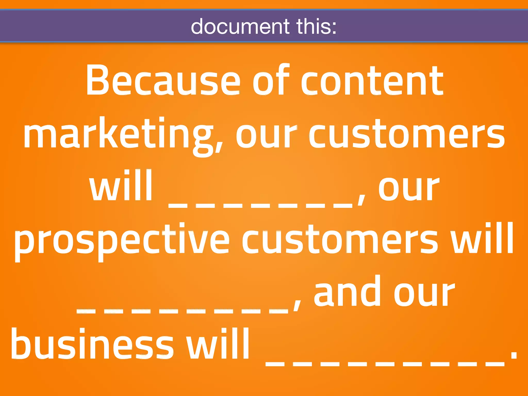 document this: 
Because of content 
marketing, our customers 
will _______, our 
prospective customers will 
________, and our 
business will _________. 
 
