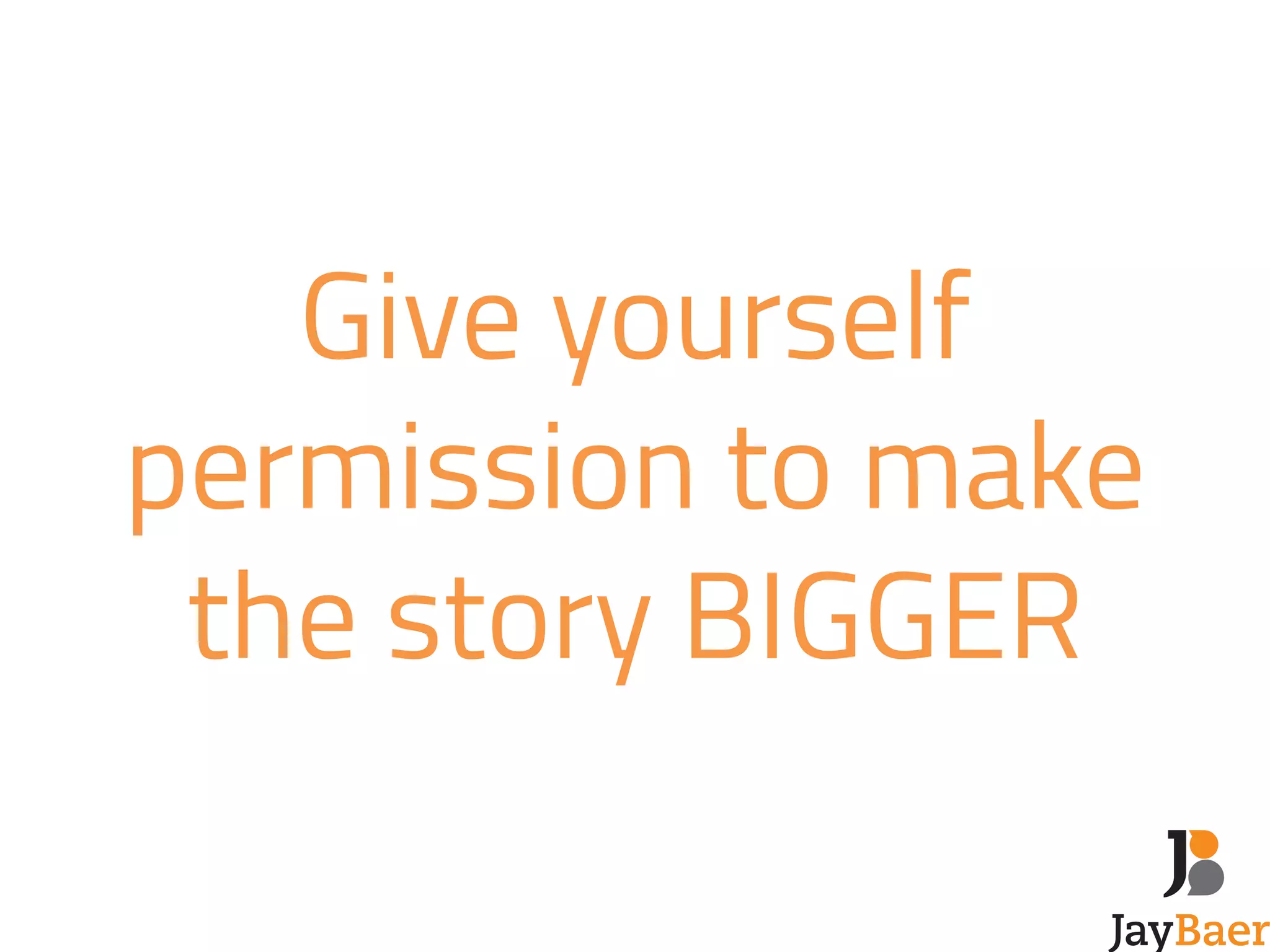 Give yourself 
permission to make 
the story BIGGER 
 