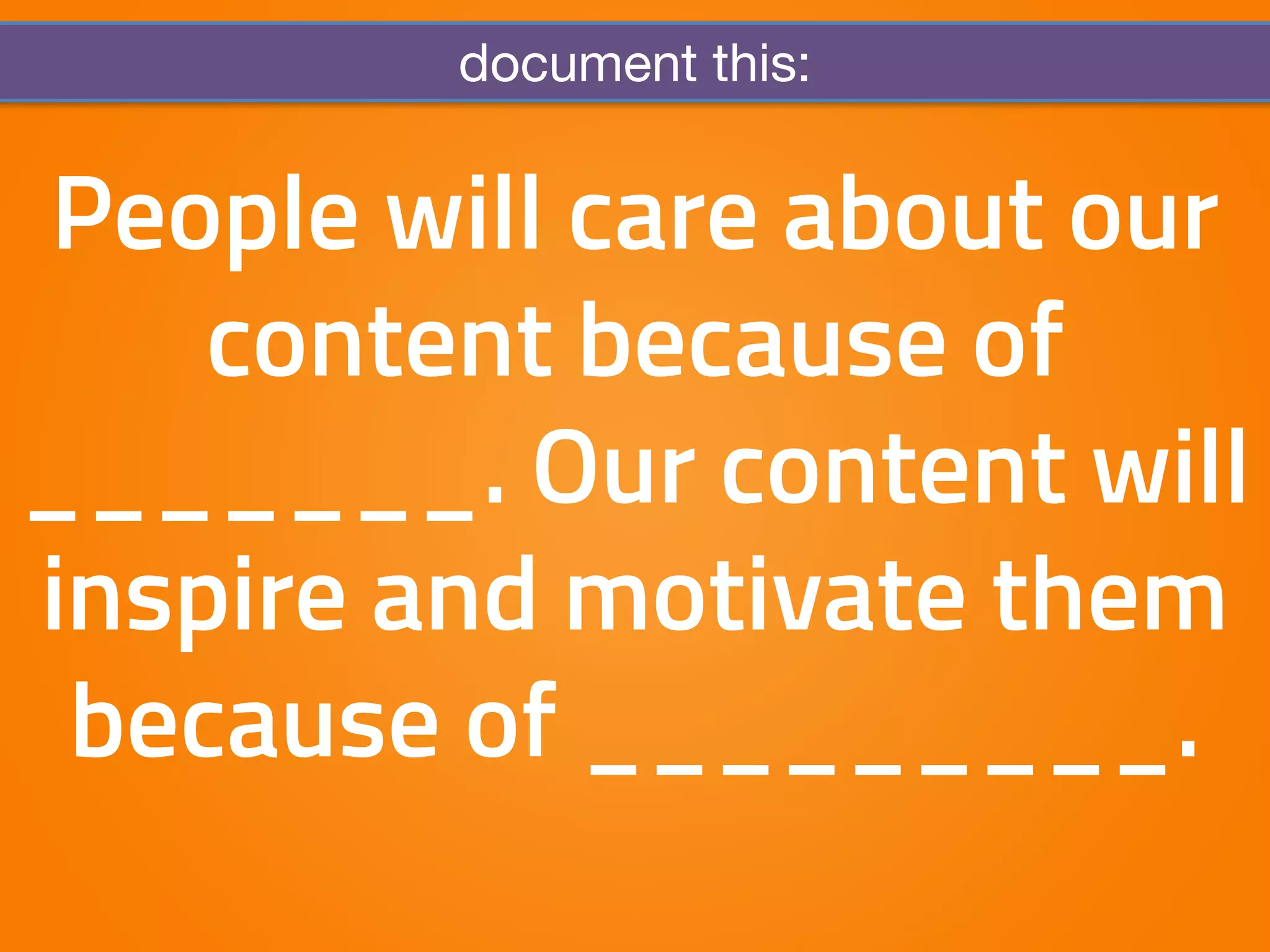 document this: 
People will care about our 
content because of 
_______. Our content will 
inspire and motivate them 
because of _________. 
 