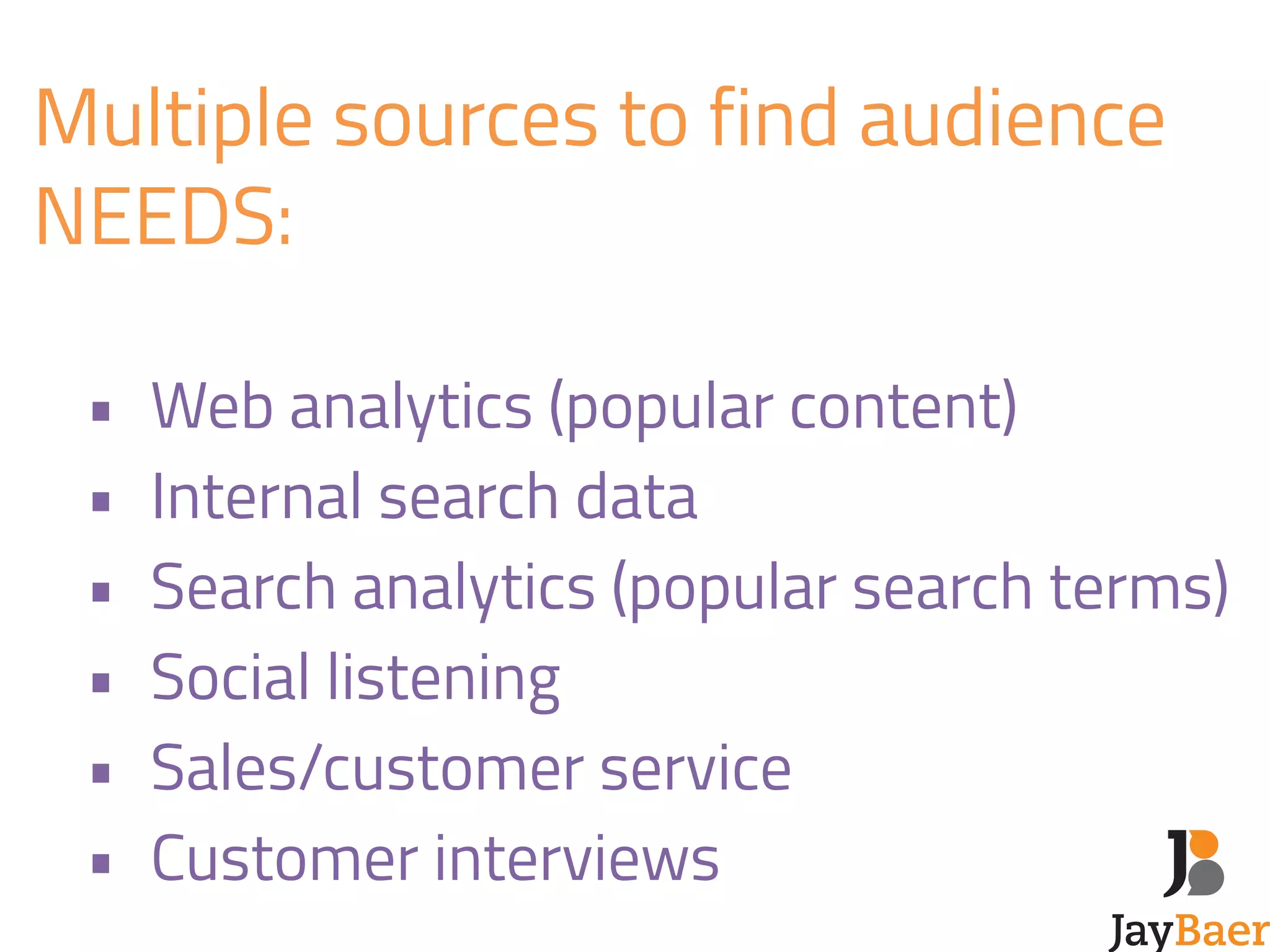 Multiple sources to find audience 
NEEDS: 
! 
• Web analytics (popular content) 
• Internal search data 
• Search analytics (popular search terms) 
• Social listening 
• Sales/customer service 
• Customer interviews 
 
