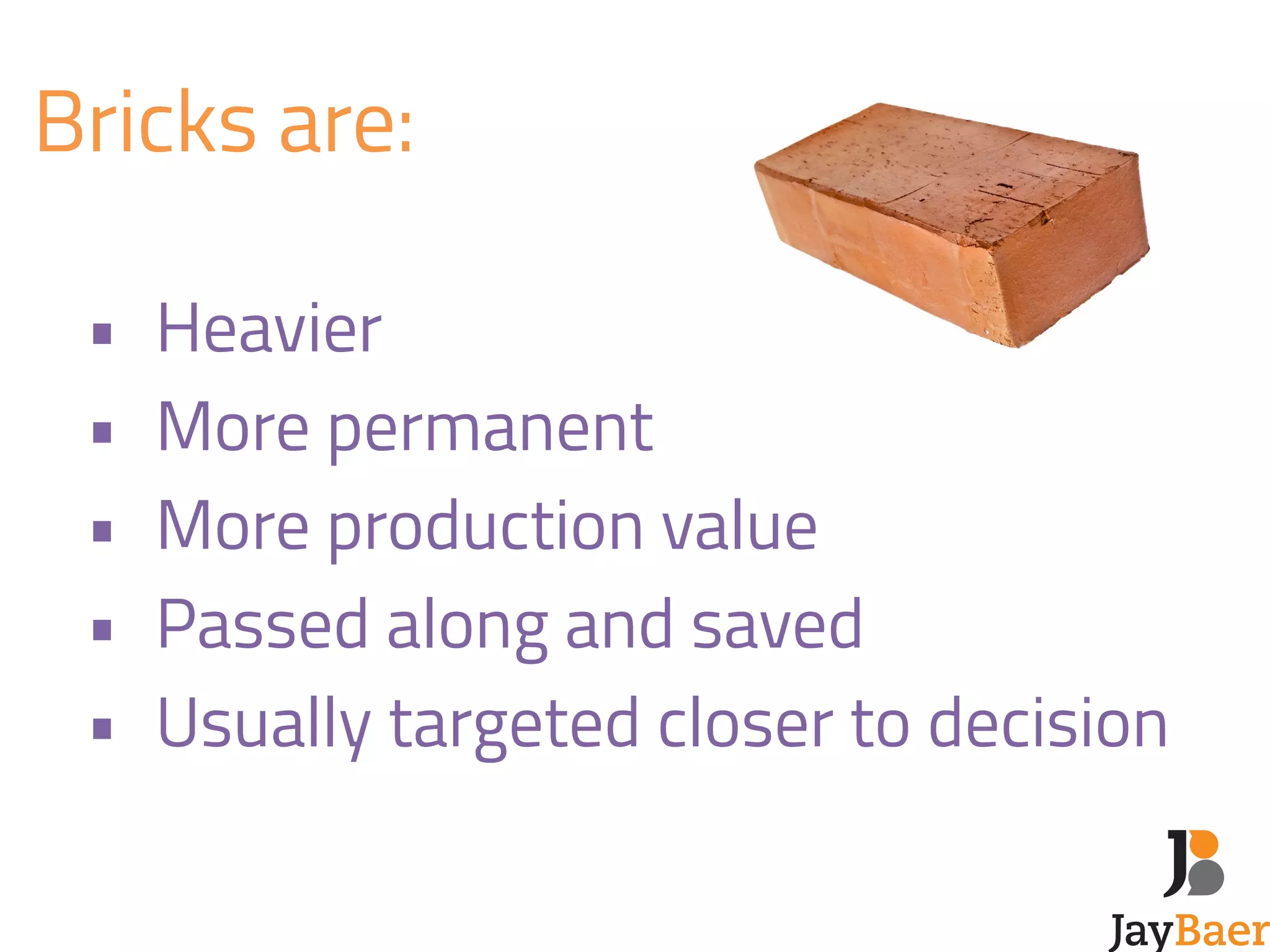 Bricks are: 
! 
• Heavier 
• More permanent 
• More production value 
• Passed along and saved 
• Usually targeted closer to decision 
 