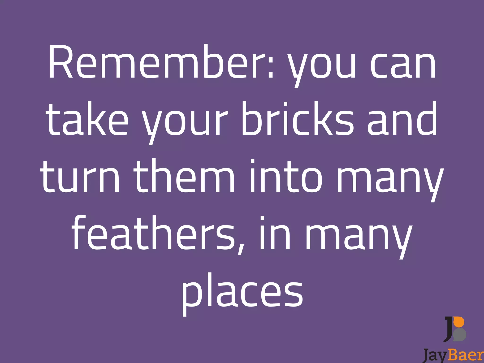 Remember: you can 
take your bricks and 
turn them into many 
feathers, in many 
places 
 