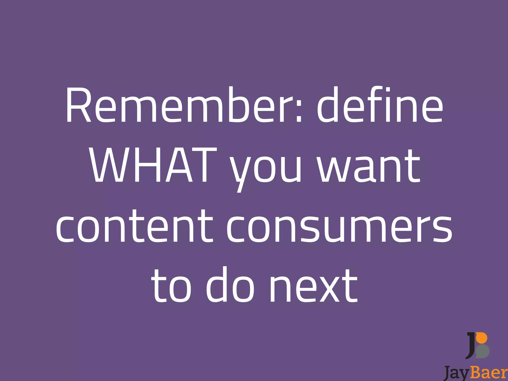 Remember: define 
WHAT you want 
content consumers 
to do next 
! 
 