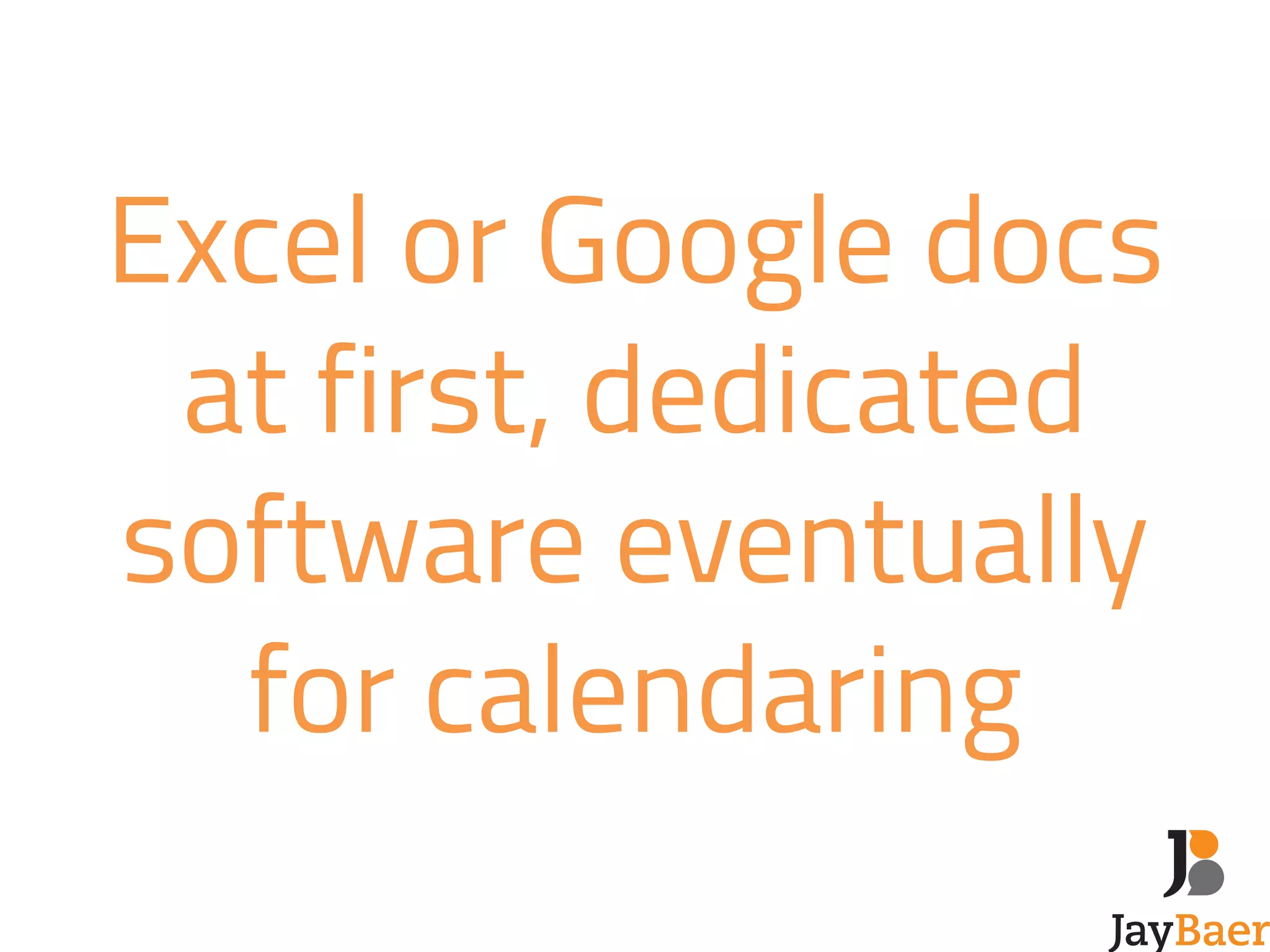 Excel or Google docs 
at first, dedicated 
software eventually 
for calendaring 
 