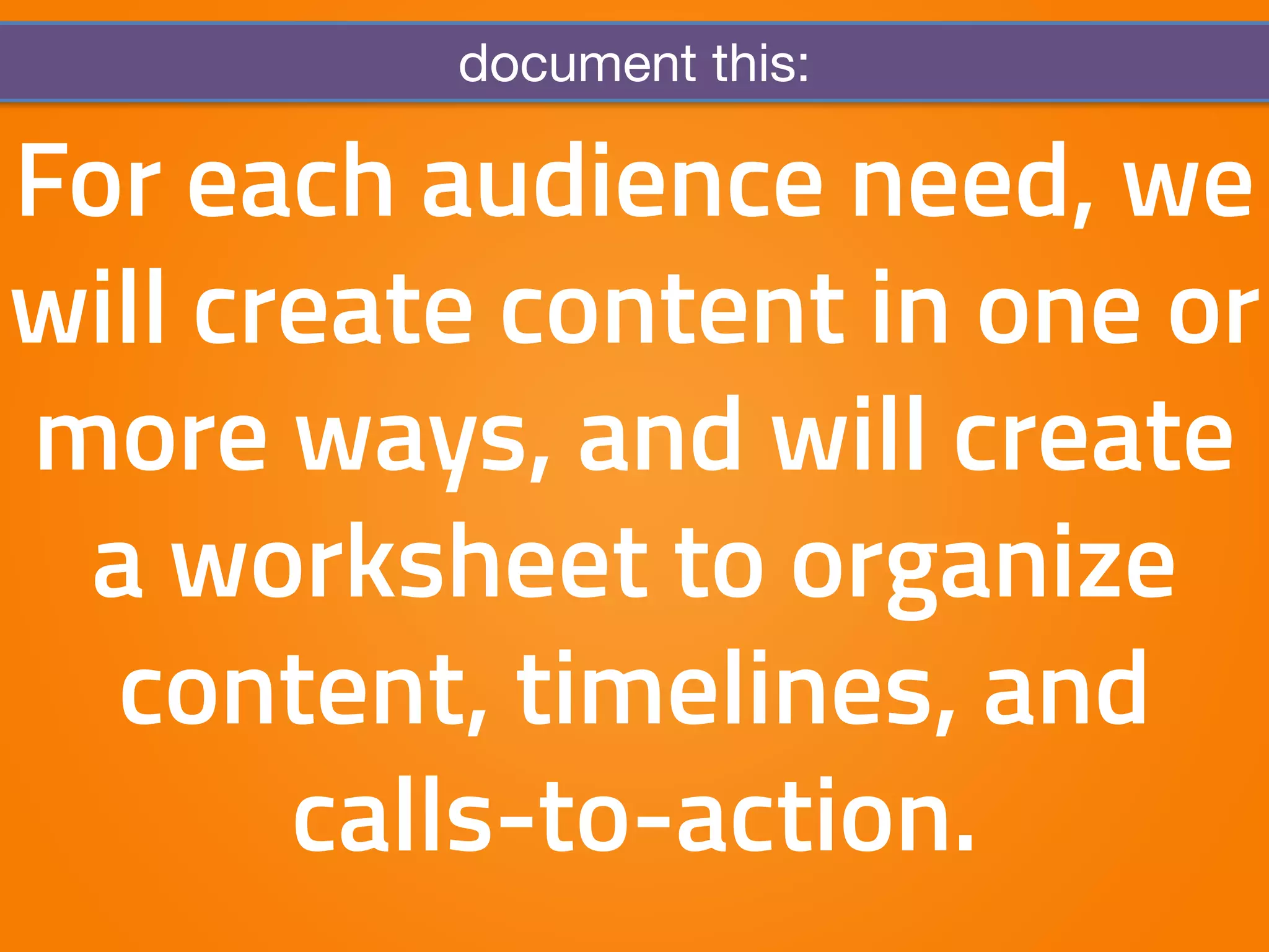 document this: 
For each audience need, we 
will create content in one or 
more ways, and will create 
a worksheet to organize 
content, timelines, and 
calls-to-action. 
 