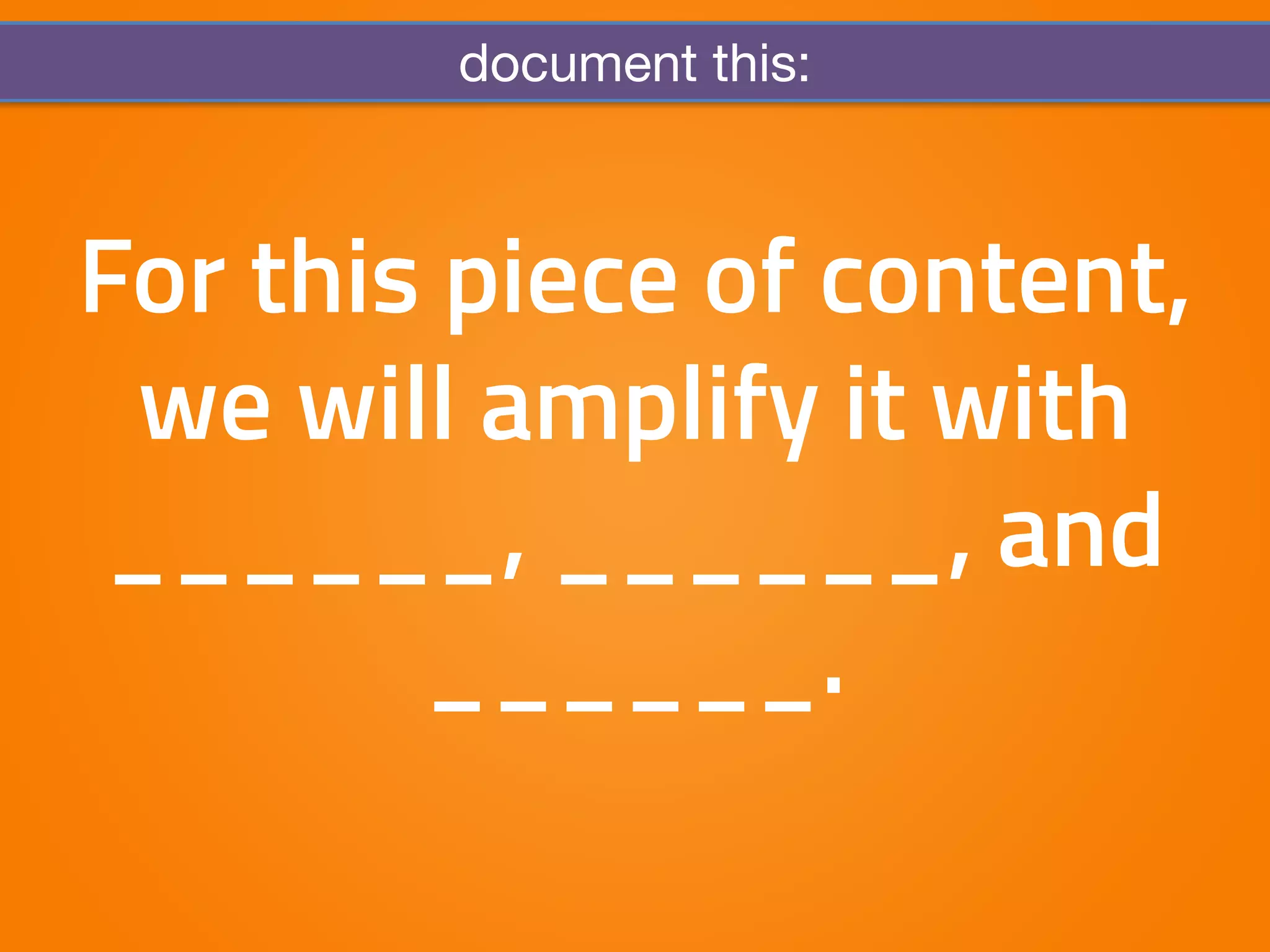 document this: 
For this piece of content, 
we will amplify it with 
______, ______, and 
______. 
 