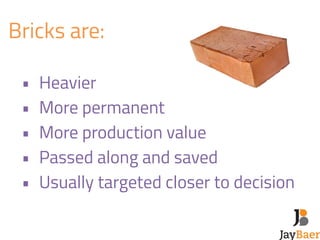 Bricks are: 
! 
• Heavier 
• More permanent 
• More production value 
• Passed along and saved 
• Usually targeted closer to decision 
 