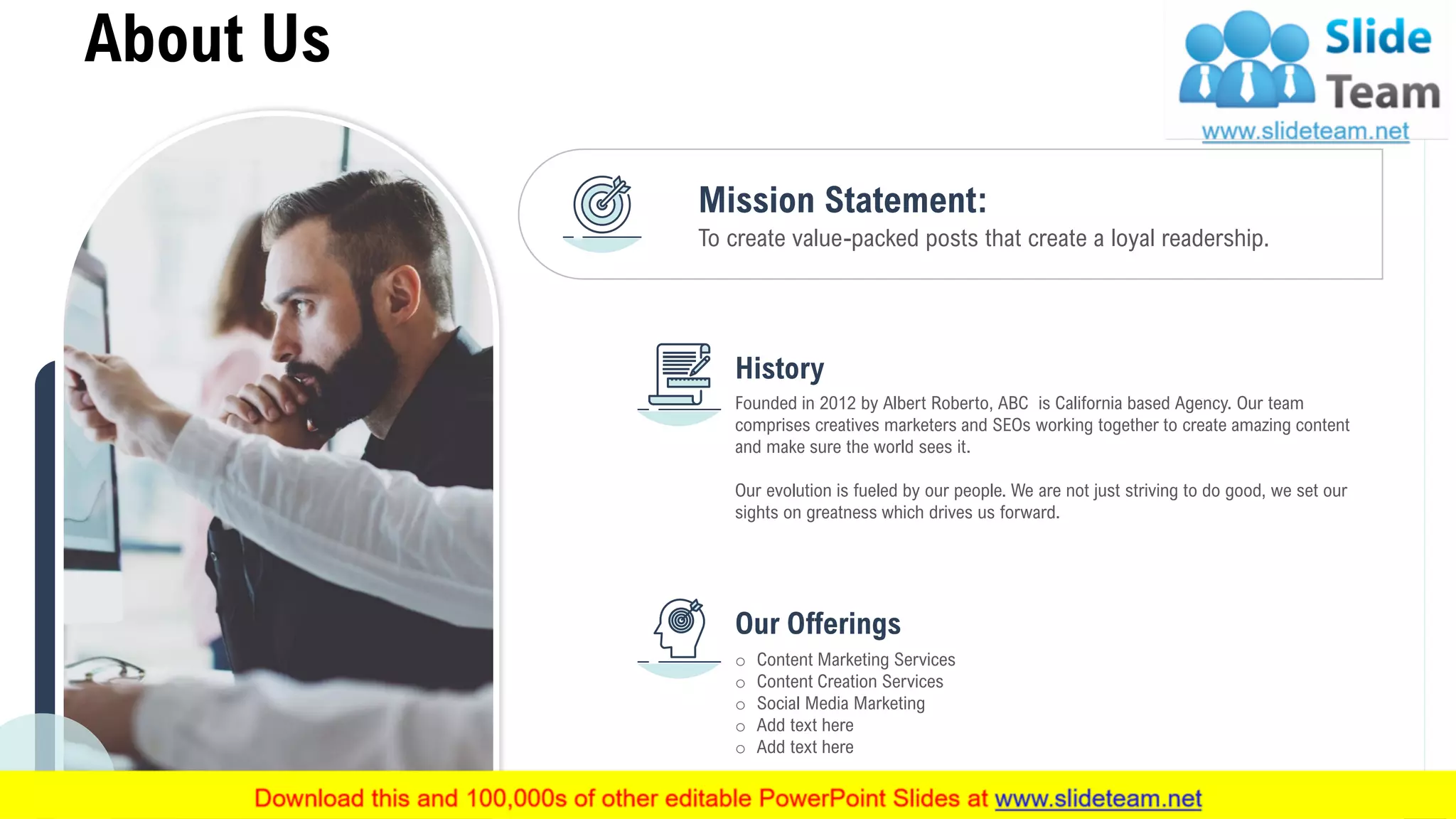 To create value-packed posts that create a loyal readership.
Mission Statement:
Founded in 2012 by Albert Roberto, ABC is California based Agency. Our team
comprises creatives marketers and SEOs working together to create amazing content
and make sure the world sees it.
Our evolution is fueled by our people. We are not just striving to do good, we set our
sights on greatness which drives us forward.
History
o Content Marketing Services
o Content Creation Services
o Social Media Marketing
o Add text here
o Add text here
Our Offerings
About Us
10
 