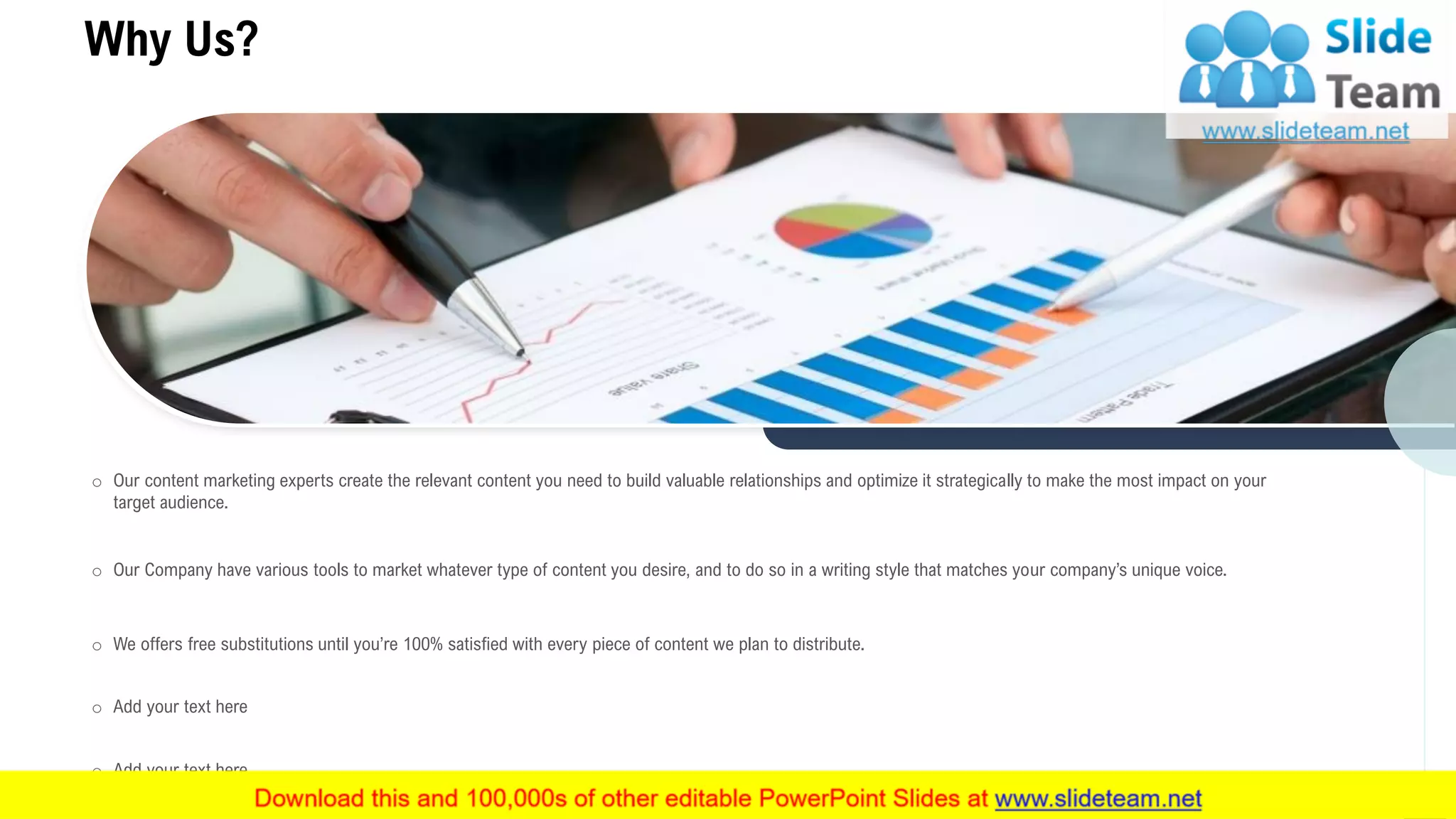 Why Us?
11
o Our content marketing experts create the relevant content you need to build valuable relationships and optimize it strategically to make the most impact on your
target audience.
o Our Company have various tools to market whatever type of content you desire, and to do so in a writing style that matches your company’s unique voice.
o We offers free substitutions until you’re 100% satisfied with every piece of content we plan to distribute.
o Add your text here
o Add your text here
 