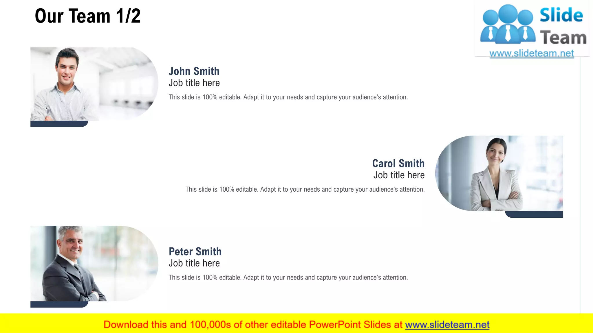 Our Team 1/2
12
John Smith
Job title here
This slide is 100% editable. Adapt it to your needs and capture your audience’s attention.
Peter Smith
Job title here
This slide is 100% editable. Adapt it to your needs and capture your audience’s attention.
Carol Smith
Job title here
This slide is 100% editable. Adapt it to your needs and capture your audience’s attention.
 