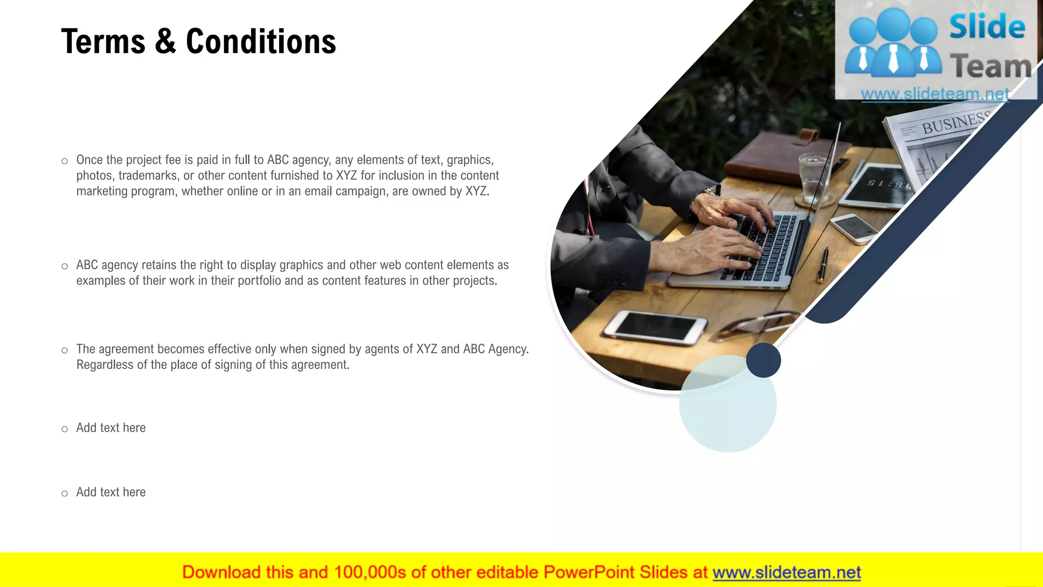 17
Terms & Conditions
o Once the project fee is paid in full to ABC agency, any elements of text, graphics,
photos, trademarks, or other content furnished to XYZ for inclusion in the content
marketing program, whether online or in an email campaign, are owned by XYZ.
o ABC agency retains the right to display graphics and other web content elements as
examples of their work in their portfolio and as content features in other projects.
o The agreement becomes effective only when signed by agents of XYZ and ABC Agency.
Regardless of the place of signing of this agreement.
o Add text here
o Add text here
 