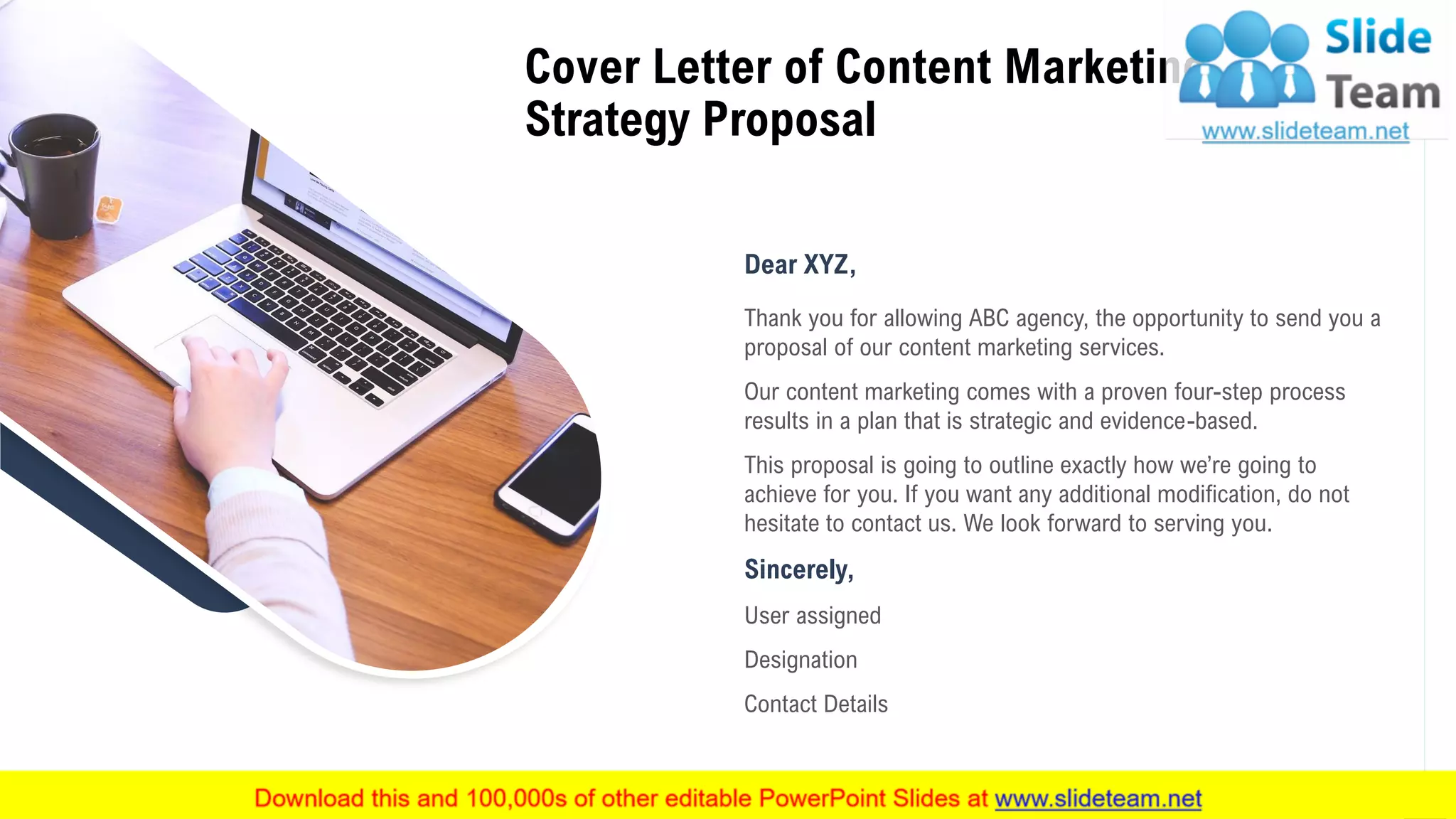 2
Cover Letter of Content Marketing
Strategy Proposal
Dear XYZ,
Thank you for allowing ABC agency, the opportunity to send you a
proposal of our content marketing services.
Our content marketing comes with a proven four-step process
results in a plan that is strategic and evidence-based.
This proposal is going to outline exactly how we’re going to
achieve for you. If you want any additional modification, do not
hesitate to contact us. We look forward to serving you.
Sincerely,
User assigned
Designation
Contact Details
 