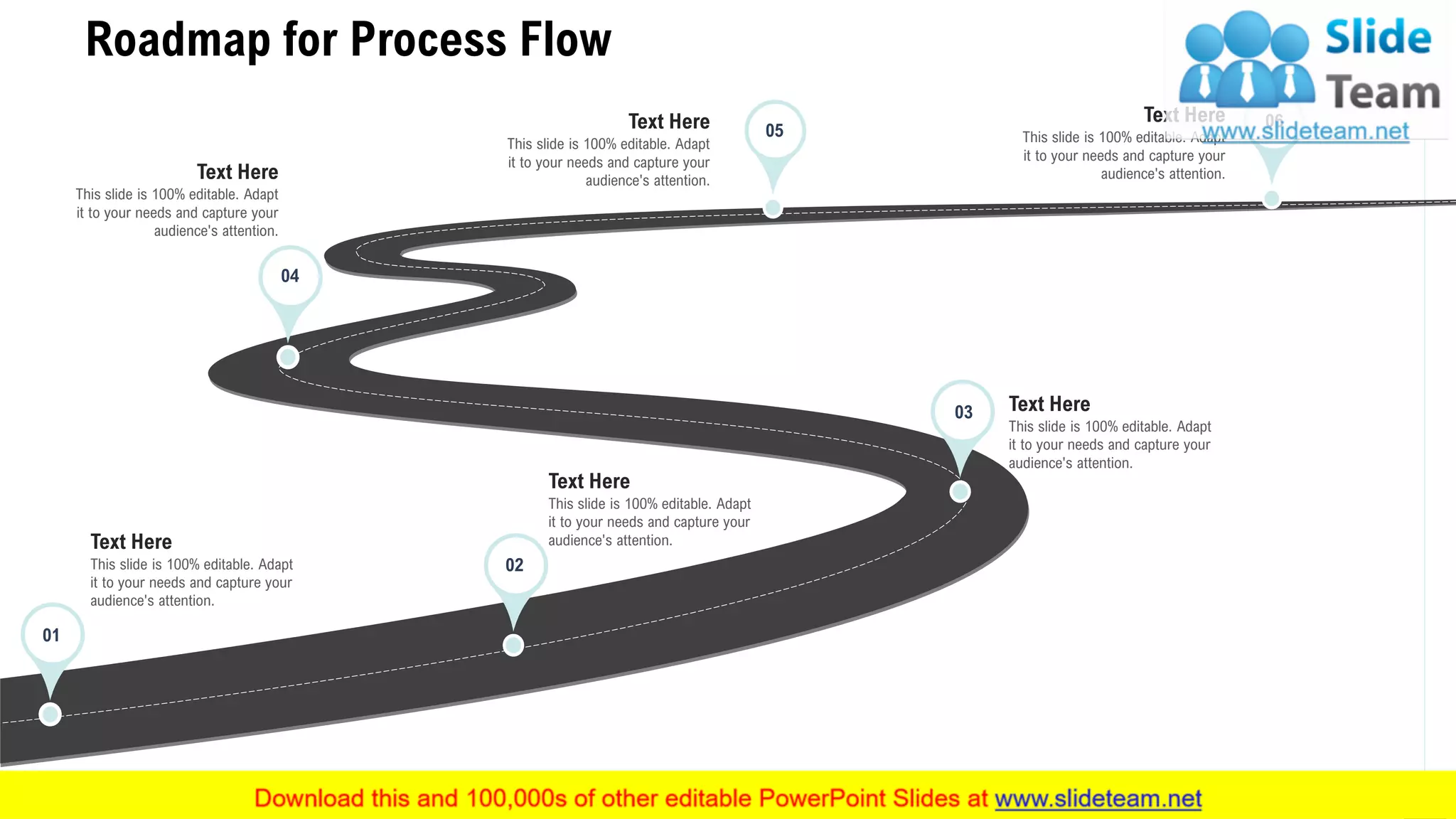 Roadmap for Process Flow
26
This slide is 100% editable. Adapt
it to your needs and capture your
audience's attention.
Text Here
This slide is 100% editable. Adapt
it to your needs and capture your
audience's attention.
Text Here
This slide is 100% editable. Adapt
it to your needs and capture your
audience's attention.
Text Here
This slide is 100% editable. Adapt
it to your needs and capture your
audience's attention.
Text Here
This slide is 100% editable. Adapt
it to your needs and capture your
audience's attention.
Text Here
This slide is 100% editable. Adapt
it to your needs and capture your
audience's attention.
Text Here
01
02
04
05
03
06
 