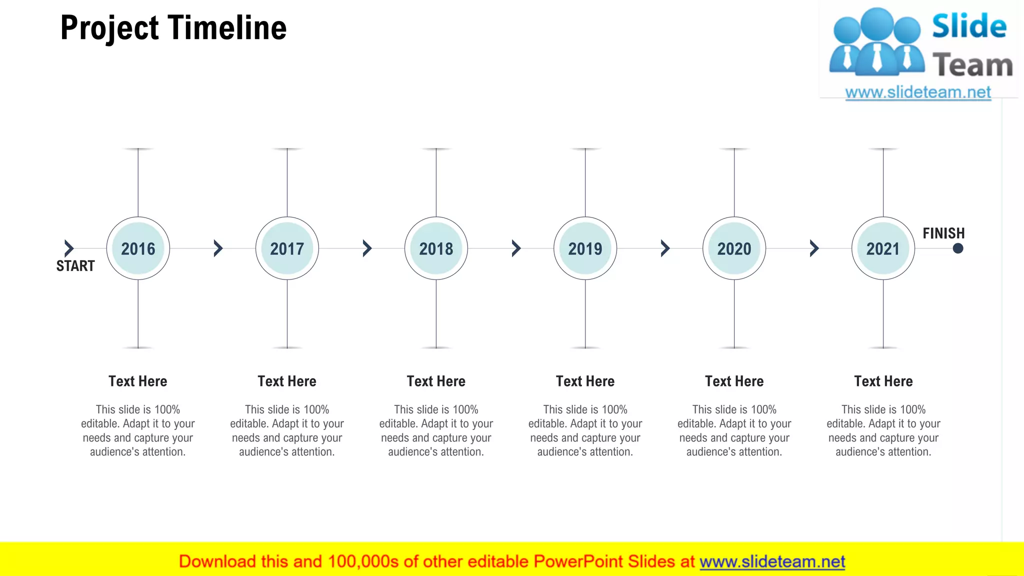 Project Timeline
27
FINISH
START
This slide is 100%
editable. Adapt it to your
needs and capture your
audience's attention.
Text Here
This slide is 100%
editable. Adapt it to your
needs and capture your
audience's attention.
Text Here
This slide is 100%
editable. Adapt it to your
needs and capture your
audience's attention.
Text Here
This slide is 100%
editable. Adapt it to your
needs and capture your
audience's attention.
Text Here
This slide is 100%
editable. Adapt it to your
needs and capture your
audience's attention.
Text Here
This slide is 100%
editable. Adapt it to your
needs and capture your
audience's attention.
Text Here
2016 2017 2018 2019 2020 2021
 