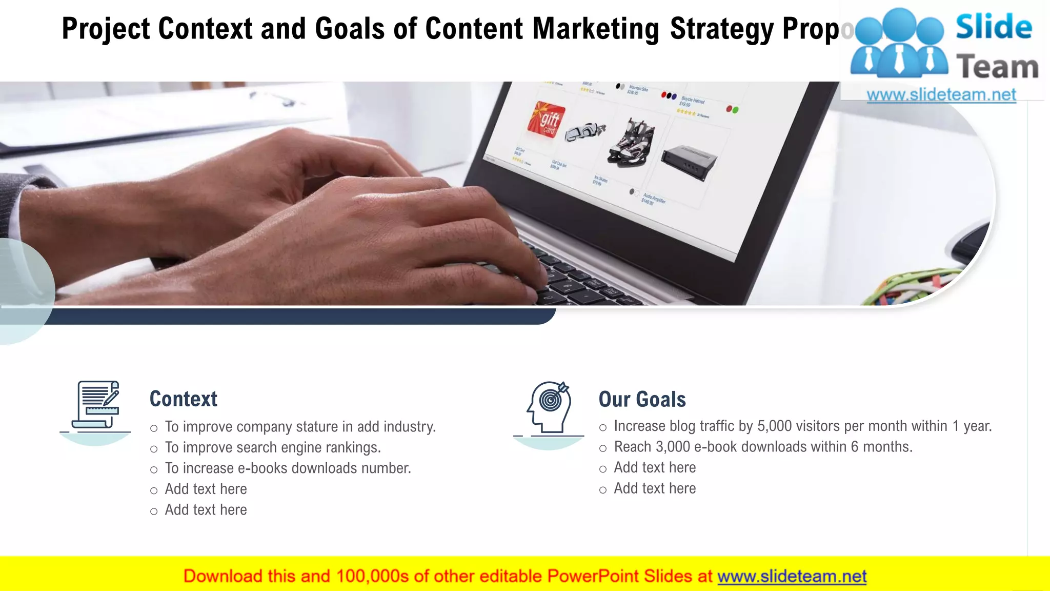 Project Context and Goals of Content Marketing Strategy Proposal
5
o To improve company stature in add industry.
o To improve search engine rankings.
o To increase e-books downloads number.
o Add text here
o Add text here
Context Our Goals
o Increase blog traffic by 5,000 visitors per month within 1 year.
o Reach 3,000 e-book downloads within 6 months.
o Add text here
o Add text here
 