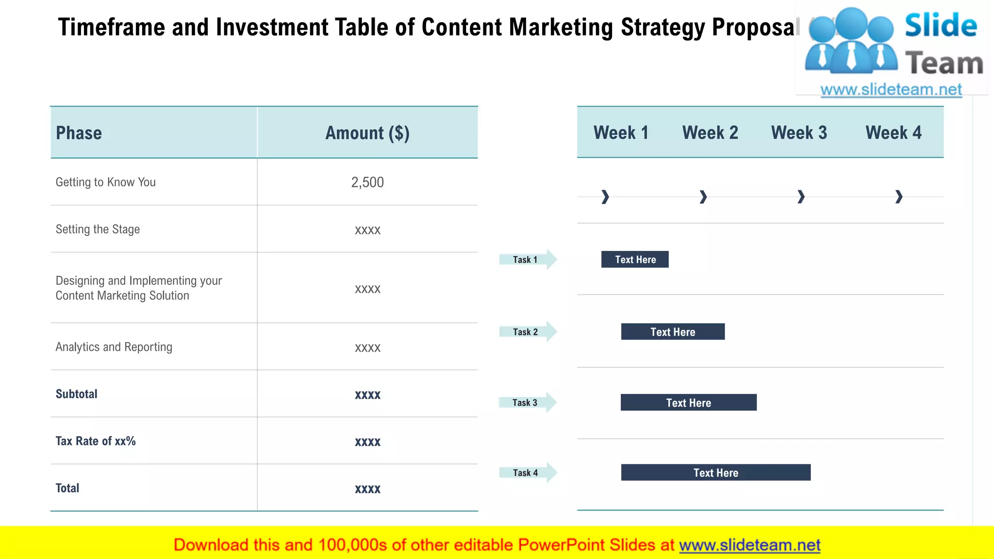 Timeframe and Investment Table of Content Marketing Strategy Proposal (2/2)
8
Phase Amount ($)
Getting to Know You 2,500
Setting the Stage xxxx
Designing and Implementing your
Content Marketing Solution
xxxx
Analytics and Reporting xxxx
Subtotal xxxx
Tax Rate of xx% xxxx
Total xxxx
Week 1 Week 2 Week 3 Week 4
Task 1
Task 2
Task 3
Task 4
Text Here
Text Here
Text Here
Text Here
 