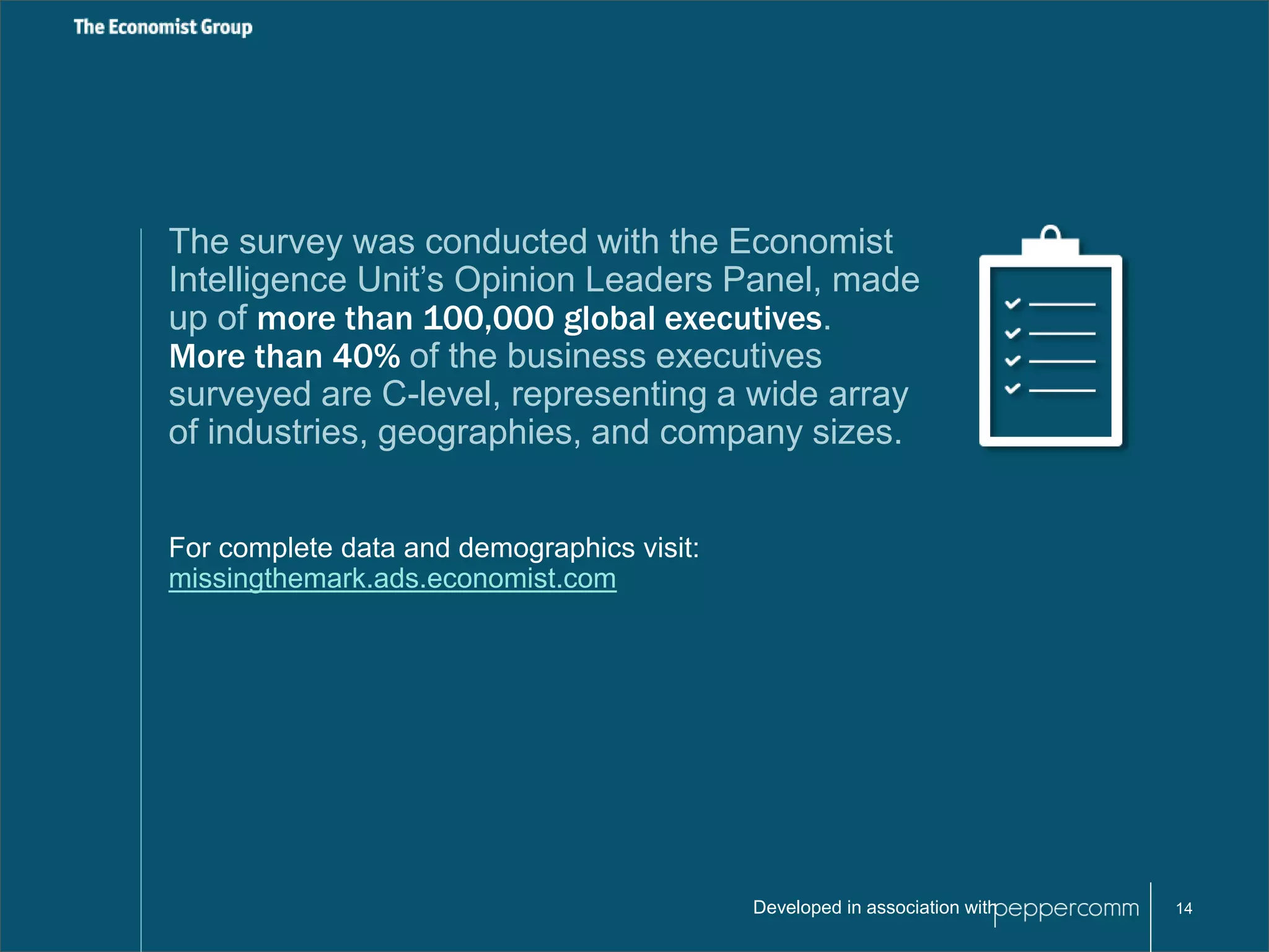 The survey was conducted with the Economist 
Intelligence Unit’s Opinion Leaders Panel, made 
up of more than 100,000 global executives. 
More than 40% of the business executives 
surveyed are C-level, representing a wide array 
of industries, geographies, and company sizes. 
Developed in association with 14 
For complete data and demographics visit: 
missingthemark.ads.economist.com 
 