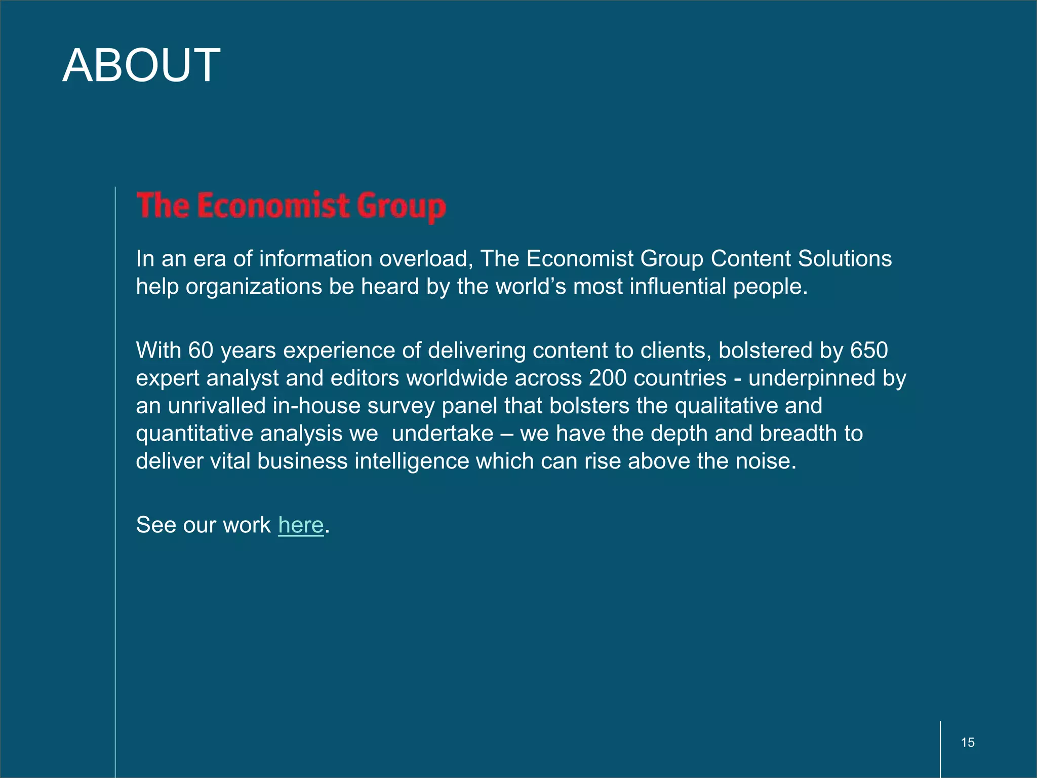 15 
ABOUT 
In an era of information overload, The Economist Group Content Solutions 
help organizations be heard by the world’s most influential people. 
With 60 years experience of delivering content to clients, bolstered by 650 
expert analyst and editors worldwide across 200 countries - underpinned by 
an unrivalled in-house survey panel that bolsters the qualitative and 
quantitative analysis we undertake – we have the depth and breadth to 
deliver vital business intelligence which can rise above the noise. 
See our work here. 
 