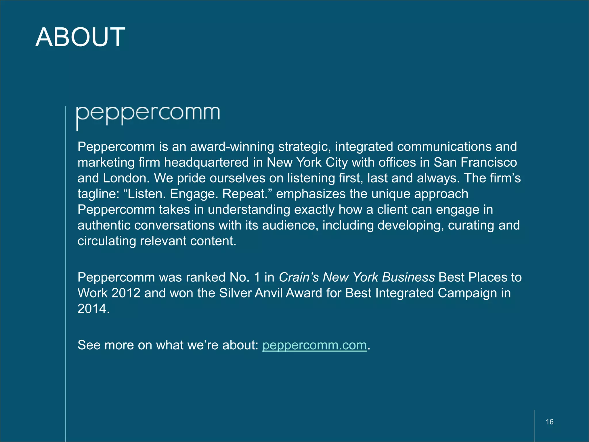16 
ABOUT 
Peppercomm is an award-winning strategic, integrated communications and 
marketing firm headquartered in New York City with offices in San Francisco 
and London. We pride ourselves on listening first, last and always. The firm’s 
tagline: “Listen. Engage. Repeat.” emphasizes the unique approach 
Peppercomm takes in understanding exactly how a client can engage in 
authentic conversations with its audience, including developing, curating and 
circulating relevant content. 
Peppercomm was ranked No. 1 in Crain’s New York Business Best Places to 
Work 2012 and won the Silver Anvil Award for Best Integrated Campaign in 
2014. 
See more on what we’re about: peppercomm.com. 
 