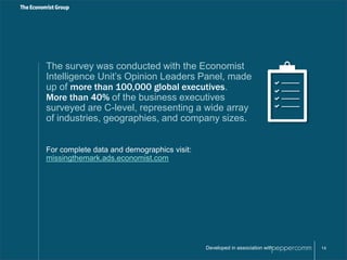 The survey was conducted with the Economist 
Intelligence Unit’s Opinion Leaders Panel, made 
up of more than 100,000 global executives. 
More than 40% of the business executives 
surveyed are C-level, representing a wide array 
of industries, geographies, and company sizes. 
Developed in association with 14 
For complete data and demographics visit: 
missingthemark.ads.economist.com 
 