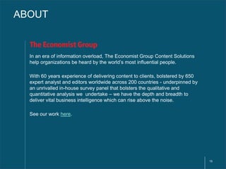 15 
ABOUT 
In an era of information overload, The Economist Group Content Solutions 
help organizations be heard by the world’s most influential people. 
With 60 years experience of delivering content to clients, bolstered by 650 
expert analyst and editors worldwide across 200 countries - underpinned by 
an unrivalled in-house survey panel that bolsters the qualitative and 
quantitative analysis we undertake – we have the depth and breadth to 
deliver vital business intelligence which can rise above the noise. 
See our work here. 
 