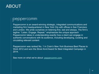 16 
ABOUT 
Peppercomm is an award-winning strategic, integrated communications and 
marketing firm headquartered in New Yo...
