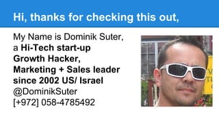 Hi, thanks for checking this out,
My Name is Dominik Suter,
a Hi-Tech start-up
Growth Hacker,
Marketing + Sales leader
since 2002 US/ Israel
@DominikSuter
[+972] 058-4785492
 