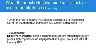 What the most effective and least effective
content marketers do (Part 4 of 4)
40% of the most effective marketers is successful at tracking ROI
5% of the least effective marketers is successful at tracking ROI
To Summarize:
Effective marketers, have a documented content marketing strategy,
places high importance on engagement as a goal, are successful at
tracking ROI
 