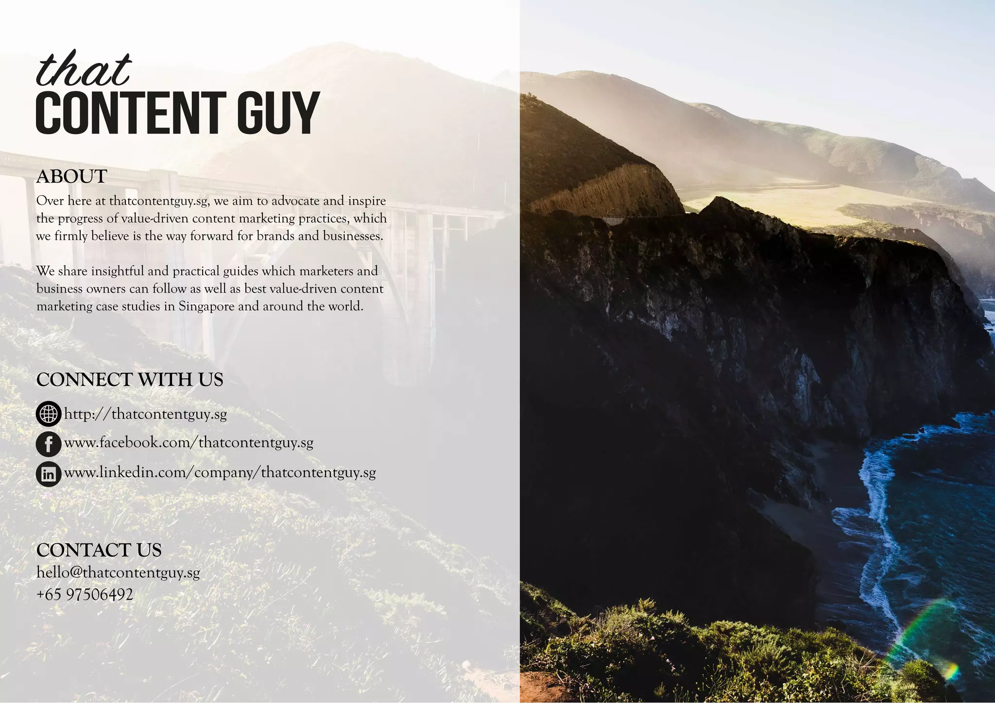 CONTENTGUY
that
ABOUT
Over here at thatcontentguy.sg, we aim to advocate and inspire
the progress of value-driven content marketing practices, which
we firmly believe is the way forward for brands and businesses.
We share insightful and practical guides which marketers and
business owners can follow as well as best value-driven content
marketing case studies in Singapore and around the world.
CONNECT WITH US
hello@thatcontentguy.sg
+65 97506492
CONTACT US
www.facebook.com/thatcontentguy.sg
www.linkedin.com/company/thatcontentguy.sg
http://thatcontentguy.sg
 