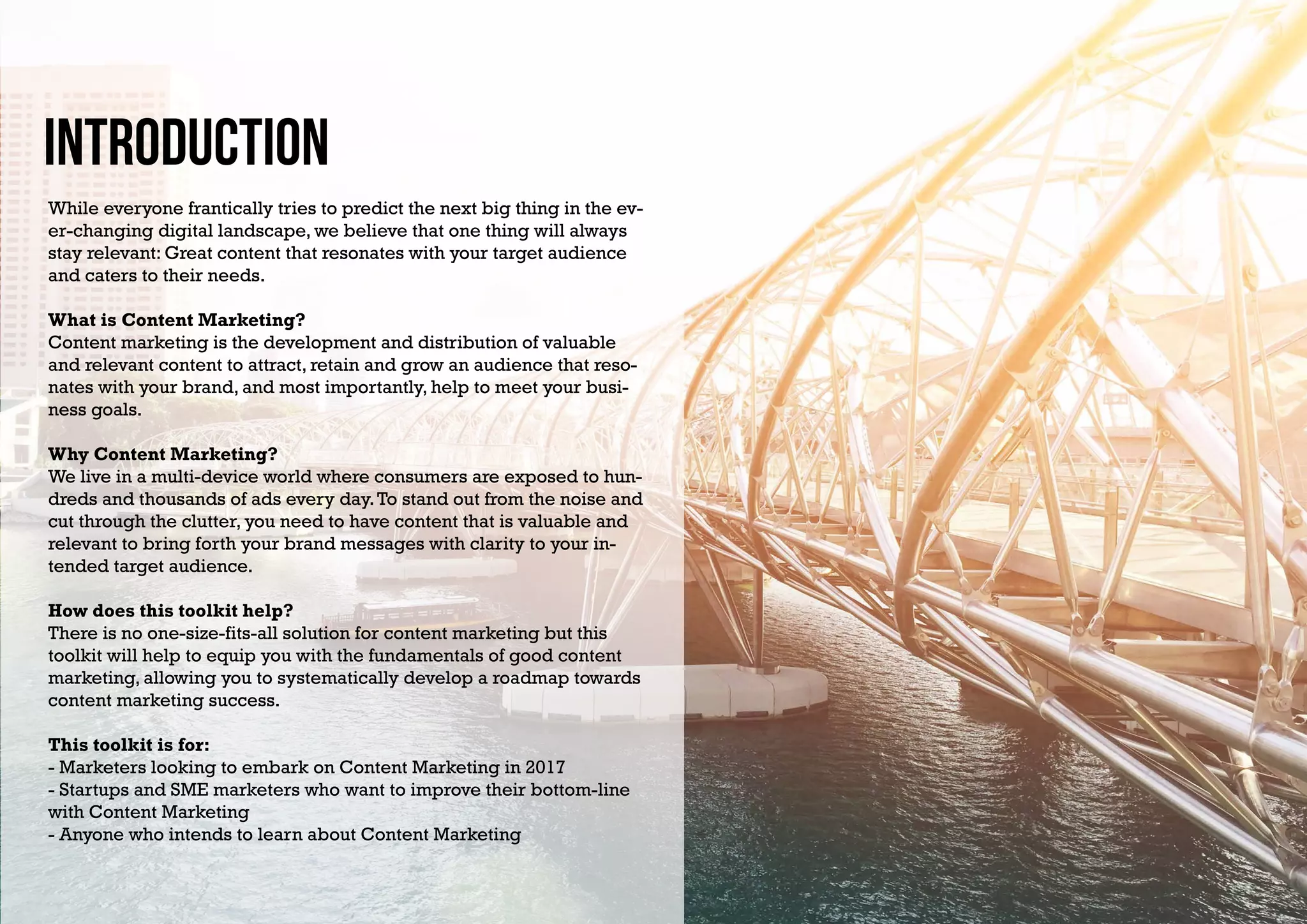 Introduction
While everyone frantically tries to predict the next big thing in the ev-
er-changing digital landscape, we believe that one thing will always
stay relevant: Great content that resonates with your target audience
and caters to their needs.
What is Content Marketing?
Content marketing is the development and distribution of valuable
and relevant content to attract, retain and grow an audience that reso-
nates with your brand, and most importantly, help to meet your busi-
ness goals.
Why Content Marketing?
We live in a multi-device world where consumers are exposed to hun-
dreds and thousands of ads every day.To stand out from the noise and
cut through the clutter, you need to have content that is valuable and
relevant to bring forth your brand messages with clarity to your in-
tended target audience.
How does this toolkit help?
There is no one-size-fits-all solution for content marketing but this
toolkit will help to equip you with the fundamentals of good content
marketing, allowing you to systematically develop a roadmap towards
content marketing success.
This toolkit is for:
- Marketers looking to embark on Content Marketing in 2017
- Startups and SME marketers who want to improve their bottom-line
with Content Marketing
- Anyone who intends to learn about Content Marketing
 
